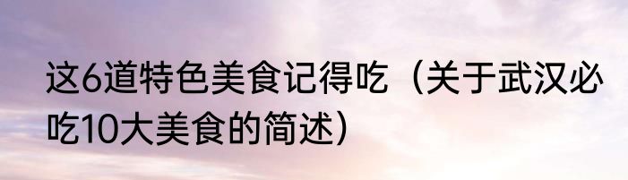 这6道特色美食记得吃（关于武汉必吃10大美食的简述）