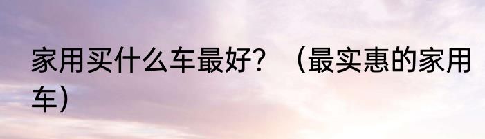 家用买什么车最好？（最实惠的家用车）