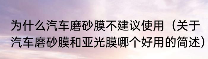为什么汽车磨砂膜不建议使用（关于汽车磨砂膜和亚光膜哪个好用的简述）