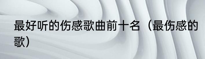 最好听的伤感歌曲前十名（最伤感的歌）