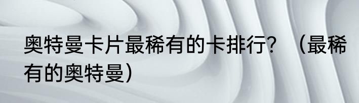 奥特曼卡片最稀有的卡排行？（最稀有的奥特曼）