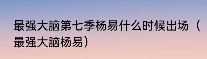 最强大脑第七季杨易什么时候出场（最强大脑杨易）