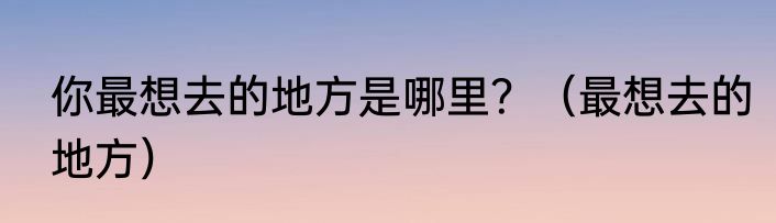 你最想去的地方是哪里？（最想去的地方）