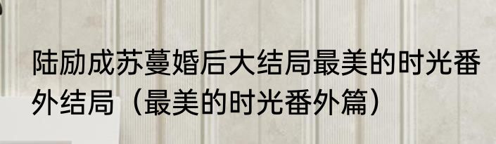 陆励成苏蔓婚后大结局最美的时光番外结局（最美的时光番外篇）