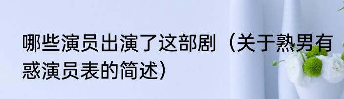 哪些演员出演了这部剧（关于熟男有惑演员表的简述）