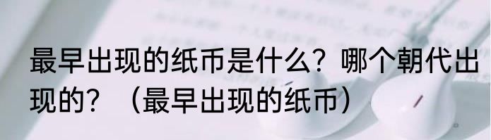 最早出现的纸币是什么？哪个朝代出现的？（最早出现的纸币）
