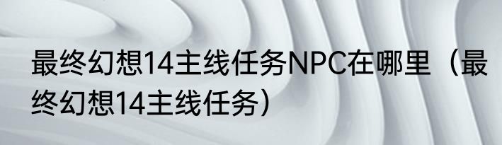 最终幻想14主线任务NPC在哪里（最终幻想14主线任务）
