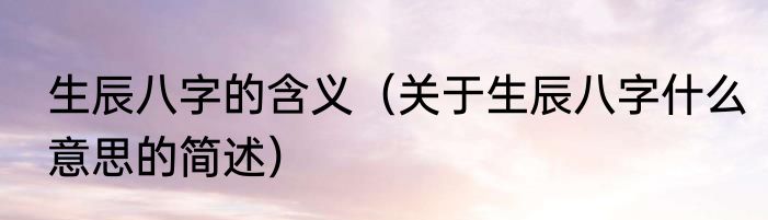 生辰八字的含义（关于生辰八字什么意思的简述）
