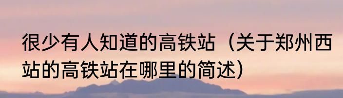 很少有人知道的高铁站（关于郑州西站的高铁站在哪里的简述）