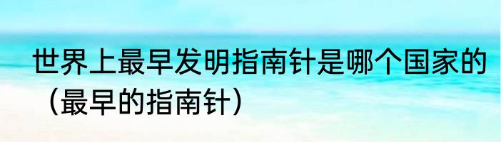世界上最早发明指南针是哪个国家的（最早的指南针）