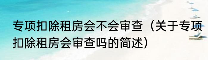 专项扣除租房会不会审查（关于专项扣除租房会审查吗的简述）