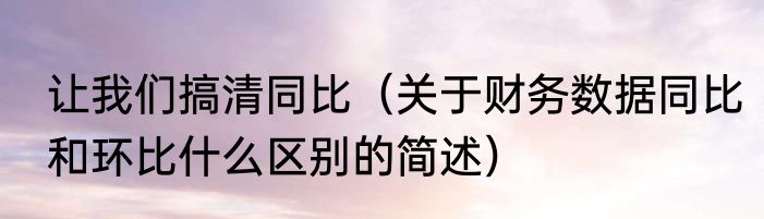 让我们搞清同比（关于财务数据同比和环比什么区别的简述）