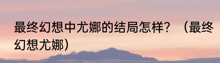 最终幻想中尤娜的结局怎样？（最终幻想尤娜）