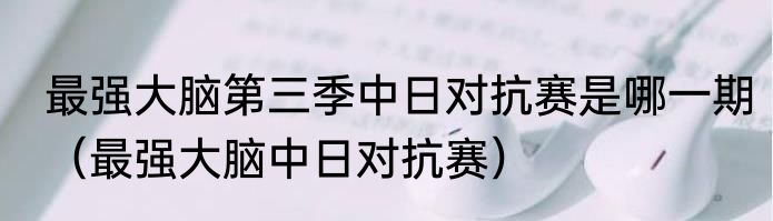 最强大脑第三季中日对抗赛是哪一期（最强大脑中日对抗赛）