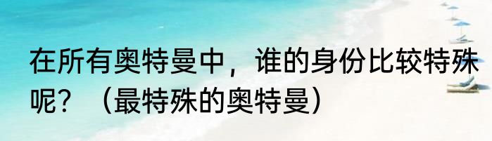 在所有奥特曼中，谁的身份比较特殊呢？（最特殊的奥特曼）