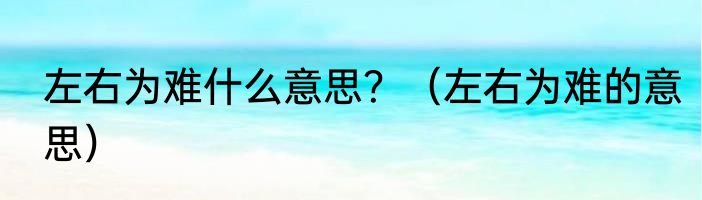 左右为难什么意思？（左右为难的意思）
