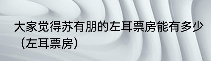 大家觉得苏有朋的左耳票房能有多少（左耳票房）