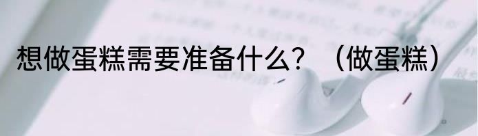 想做蛋糕需要准备什么？（做蛋糕）