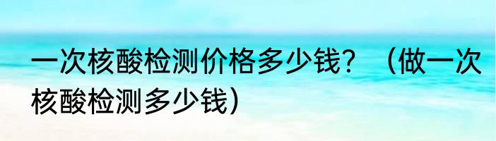 一次核酸检测价格多少钱？（做一次核酸检测多少钱）