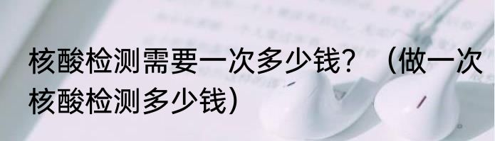 核酸检测需要一次多少钱？（做一次核酸检测多少钱）