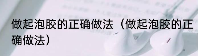 做起泡胶的正确做法（做起泡胶的正确做法）