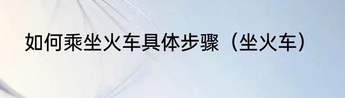 如何乘坐火车具体步骤（坐火车）
