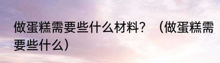 做蛋糕需要些什么材料？（做蛋糕需要些什么）