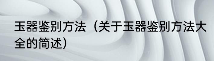 玉器鉴别方法（关于玉器鉴别方法大全的简述）