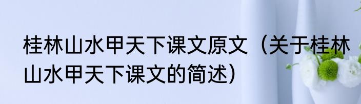 桂林山水甲天下课文原文（关于桂林山水甲天下课文的简述）