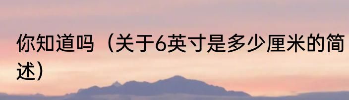 你知道吗（关于6英寸是多少厘米的简述）