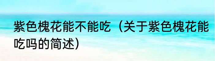 紫色槐花能不能吃（关于紫色槐花能吃吗的简述）