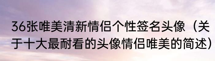 36张唯美清新情侣个性签名头像（关于十大最耐看的头像情侣唯美的简述）