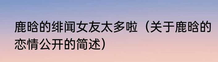 鹿晗的绯闻女友太多啦（关于鹿晗的恋情公开的简述）