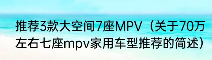 推荐3款大空间7座MPV（关于70万左右七座mpv家用车型推荐的简述）