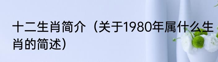 十二生肖简介（关于1980年属什么生肖的简述）