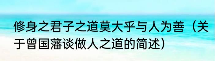 修身之君子之道莫大乎与人为善（关于曾国藩谈做人之道的简述）