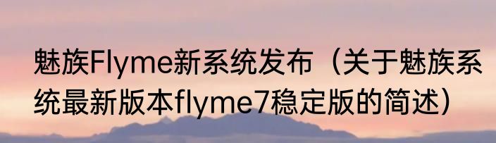 魅族Flyme新系统发布（关于魅族系统最新版本flyme7稳定版的简述）