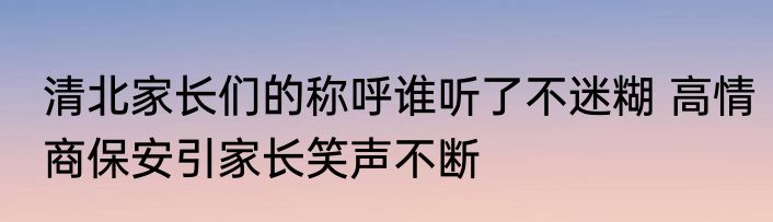 清北家长们的称呼谁听了不迷糊 高情商保安引家长笑声不断