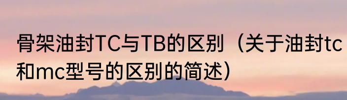 骨架油封TC与TB的区别（关于油封tc和mc型号的区别的简述）