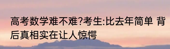 高考数学难不难?考生:比去年简单 背后真相实在让人惊愕