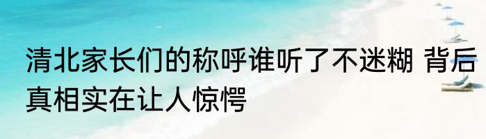 清北家长们的称呼谁听了不迷糊 背后真相实在让人惊愕