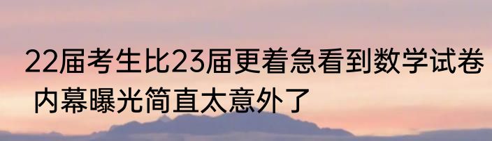 22届考生比23届更着急看到数学试卷 内幕曝光简直太意外了