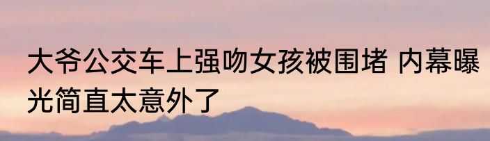 大爷公交车上强吻女孩被围堵 内幕曝光简直太意外了