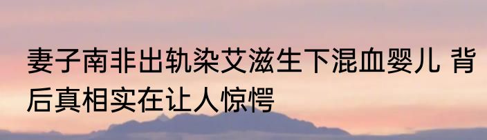 妻子南非出轨染艾滋生下混血婴儿 背后真相实在让人惊愕