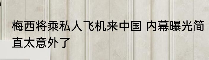 梅西将乘私人飞机来中国 内幕曝光简直太意外了