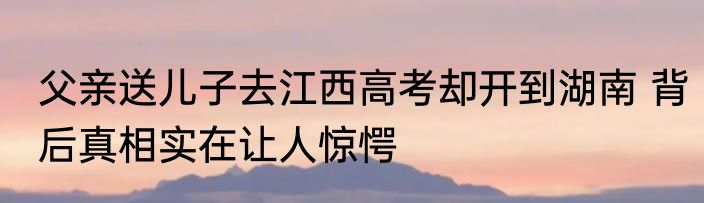父亲送儿子去江西高考却开到湖南 背后真相实在让人惊愕