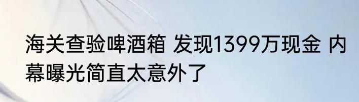 海关查验啤酒箱 发现1399万现金 内幕曝光简直太意外了