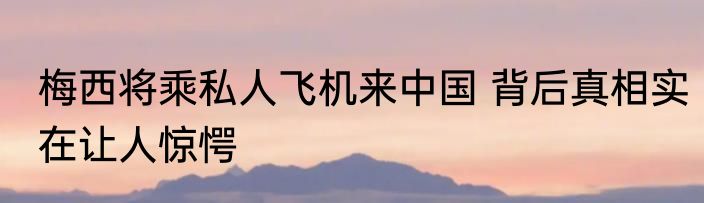 梅西将乘私人飞机来中国 背后真相实在让人惊愕