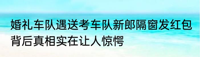 婚礼车队遇送考车队新郎隔窗发红包 背后真相实在让人惊愕