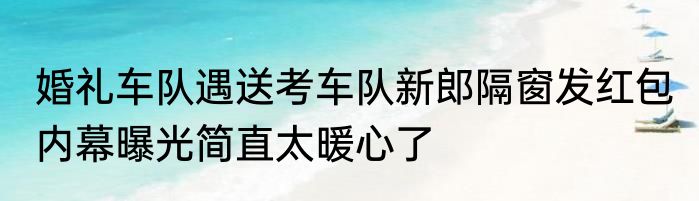 婚礼车队遇送考车队新郎隔窗发红包 内幕曝光简直太暖心了
